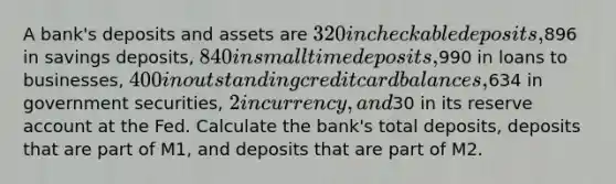 A bank's deposits and assets are 320 in checkable deposits,896 in savings deposits, 840 in small time deposits,990 in loans to businesses, 400 in outstanding credit card balances,634 in government securities, 2 in currency, and30 in its reserve account at the Fed. Calculate the bank's total deposits, deposits that are part of M1, and deposits that are part of M2.