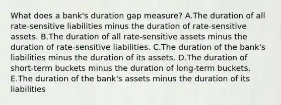 What does a bank's duration gap measure? A.The duration of all rate-sensitive liabilities minus the duration of rate-sensitive assets. B.The duration of all rate-sensitive assets minus the duration of rate-sensitive liabilities. C.The duration of the bank's liabilities minus the duration of its assets. D.The duration of short-term buckets minus the duration of long-term buckets. E.The duration of the bank's assets minus the duration of its liabilities