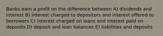 Banks earn a profit on the difference between A) dividends and interest B) interest charged to depositors and interest offered to borrowers C) interest charged on loans and interest paid on deposits D) deposit and loan balances E) liabilities and deposits