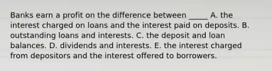 Banks earn a profit on the difference between _____ A. the interest charged on loans and the interest paid on deposits. B. outstanding loans and interests. C. the deposit and loan balances. D. dividends and interests. E. the interest charged from depositors and the interest offered to borrowers.