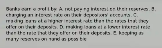 Banks earn a profit by: A. not paying interest on their reserves. B. charging an interest rate on their depositors' accounts. C. making loans at a higher interest rate than the rates that they offer on their deposits. D. making loans at a lower interest rate than the rate that they offer on their deposits. E. keeping as many reserves on hand as possible