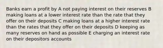 Banks earn a profit by A not paying interest on their reserves B making loans at a lower interest rate than the rate that they offer on their deposits C making loans at a higher interest rate than the rates that they offer on their deposits D keeping as many reserves on hand as possible E charging an interest rate on their depositors accounts