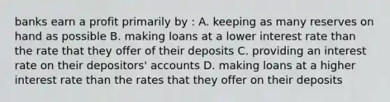 banks earn a profit primarily by : A. keeping as many reserves on hand as possible B. making loans at a lower interest rate than the rate that they offer of their deposits C. providing an interest rate on their depositors' accounts D. making loans at a higher interest rate than the rates that they offer on their deposits