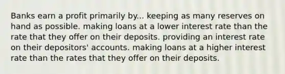 Banks earn a profit primarily by... keeping as many reserves on hand as possible. making loans at a lower interest rate than the rate that they offer on their deposits. providing an interest rate on their depositors' accounts. making loans at a higher interest rate than the rates that they offer on their deposits.