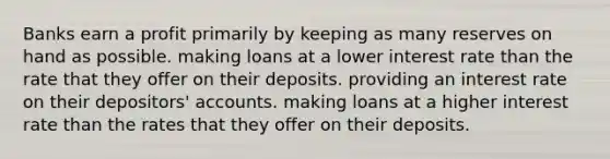 Banks earn a profit primarily by keeping as many reserves on hand as possible. making loans at a lower interest rate than the rate that they offer on their deposits. providing an interest rate on their depositors' accounts. making loans at a higher interest rate than the rates that they offer on their deposits.