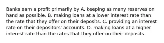 Banks earn a profit primarily by A. keeping as many reserves on hand as possible. B. making loans at a lower interest rate than the rate that they offer on their deposits. C. providing an interest rate on their depositors' accounts. D. making loans at a higher interest rate than the rates that they offer on their deposits.