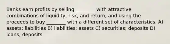 Banks earn profits by selling ________ with attractive combinations of liquidity, risk, and return, and using the proceeds to buy ________ with a different set of characteristics. A) assets; liabilities B) liabilities; assets C) securities; deposits D) loans; deposits