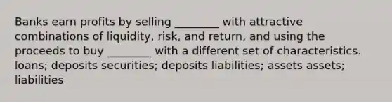 Banks earn profits by selling ________ with attractive combinations of liquidity, risk, and return, and using the proceeds to buy ________ with a different set of characteristics. loans; deposits securities; deposits liabilities; assets assets; liabilities