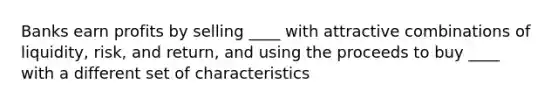 Banks earn profits by selling ____ with attractive combinations of liquidity, risk, and return, and using the proceeds to buy ____ with a different set of characteristics