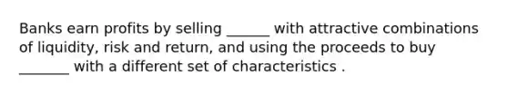 Banks earn profits by selling ______ with attractive combinations of liquidity, risk and return, and using the proceeds to buy _______ with a different set of characteristics .