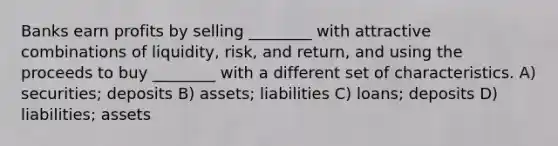 Banks earn profits by selling ________ with attractive combinations of liquidity, risk, and return, and using the proceeds to buy ________ with a different set of characteristics. A) securities; deposits B) assets; liabilities C) loans; deposits D) liabilities; assets