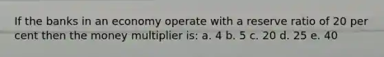 If the banks in an economy operate with a reserve ratio of 20 per cent then the money multiplier is: a. 4 b. 5 c. 20 d. 25 e. 40