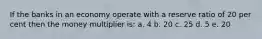 If the banks in an economy operate with a reserve ratio of 20 per cent then the money multiplier is: a. 4 b. 20 c. 25 d. 5 e. 20