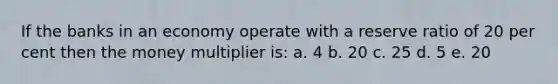 If the banks in an economy operate with a reserve ratio of 20 per cent then the money multiplier is: a. 4 b. 20 c. 25 d. 5 e. 20