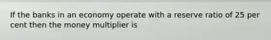 If the banks in an economy operate with a reserve ratio of 25 per cent then the money multiplier is