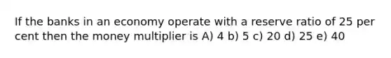 If the banks in an economy operate with a reserve ratio of 25 per cent then the money multiplier is A) 4 b) 5 c) 20 d) 25 e) 40