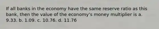 If all banks in the economy have the same reserve ratio as this bank, then the value of the economy's money multiplier is a. 9.33. b. 1.09. c. 10.76. d. 11.76