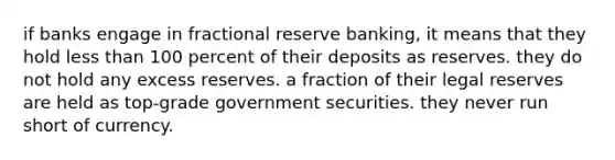 if banks engage in fractional reserve banking, it means that they hold less than 100 percent of their deposits as reserves. they do not hold any excess reserves. a fraction of their legal reserves are held as top-grade government securities. they never run short of currency.