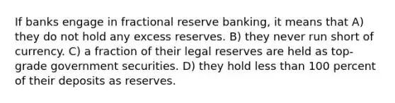 If banks engage in fractional reserve banking, it means that A) they do not hold any excess reserves. B) they never run short of currency. C) a fraction of their legal reserves are held as top-grade government securities. D) they hold less than 100 percent of their deposits as reserves.