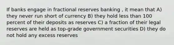 If banks engage in fractional reserves banking , it mean that A) they never run short of currency B) they hold less than 100 percent of their deposits as reserves C) a fraction of their legal reserves are held as top-grade government securities D) they do not hold any excess reserves