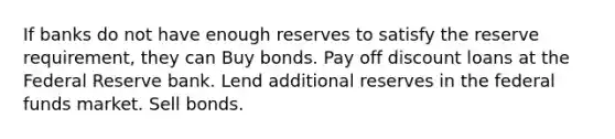 If banks do not have enough reserves to satisfy the reserve requirement, they can Buy bonds. Pay off discount loans at the Federal Reserve bank. Lend additional reserves in the federal funds market. Sell bonds.