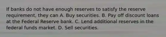 If banks do not have enough reserves to satisfy the reserve requirement, they can A. Buy securities. B. Pay off discount loans at the Federal Reserve bank. C. Lend additional reserves in the federal funds market. D. Sell securities.