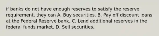 if banks do not have enough reserves to satisfy the reserve requirement, they can A. Buy securities. B. Pay off discount loans at the Federal Reserve bank. C. Lend additional reserves in the federal funds market. D. Sell securities.