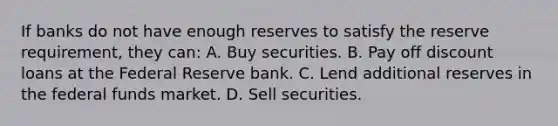 If banks do not have enough reserves to satisfy the reserve requirement, they can: A. Buy securities. B. Pay off discount loans at the Federal Reserve bank. C. Lend additional reserves in the federal funds market. D. Sell securities.