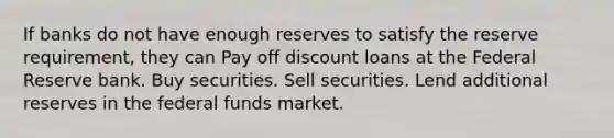 If banks do not have enough reserves to satisfy the reserve requirement, they can Pay off discount loans at the Federal Reserve bank. Buy securities. Sell securities. Lend additional reserves in the federal funds market.