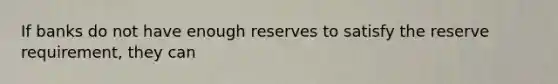 If banks do not have enough reserves to satisfy the reserve requirement, they can