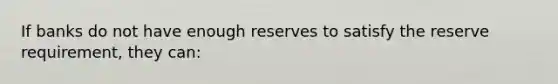 If banks do not have enough reserves to satisfy the reserve requirement, they can: