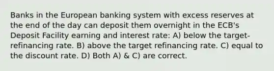 Banks in the European banking system with excess reserves at the end of the day can deposit them overnight in the ECB's Deposit Facility earning and interest rate: A) below the target-refinancing rate. B) above the target refinancing rate. C) equal to the discount rate. D) Both A) & C) are correct.