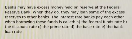 Banks may have excess money held on reserve at the Federal Reserve Bank. When they do, they may loan some of the excess reserves to other banks. The interest rate banks pay each other when borrowing these funds is called: a) the federal funds rate b) the discount rate c) the prime rate d) the base rate e) the bank loan rate