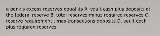 a bank's excess reserves equal its A. vault cash plus deposits at the federal reserve B. total reserves minus required reserves C. reserve requirement times transactions deposits D. vault cash plus required reserves