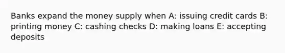 Banks expand the money supply when A: issuing credit cards B: printing money C: cashing checks D: making loans E: accepting deposits