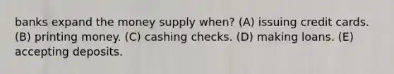 banks expand the money supply when? (A) issuing credit cards. (B) printing money. (C) cashing checks. (D) making loans. (E) accepting deposits.