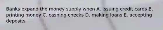 Banks expand the money supply when A. Issuing credit cards B. printing money C. cashing checks D. making loans E. accepting deposits