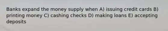 Banks expand the money supply when A) issuing credit cards B) printing money C) cashing checks D) making loans E) accepting deposits