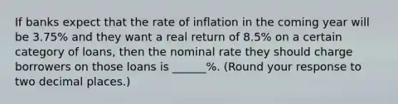 If banks expect that the rate of inflation in the coming year will be 3.75% and they want a real return of 8.5​% on a certain category of​ loans, then the nominal rate they should charge borrowers on those loans is ______​%. ​(Round your response to two decimal places.​)