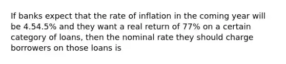 If banks expect that the rate of inflation in the coming year will be 4.54.5​% and they want a real return of 77​% on a certain category of​ loans, then the nominal rate they should charge borrowers on those loans is