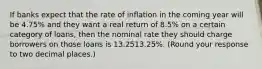 If banks expect that the rate of inflation in the coming year will be 4.75​% and they want a real return of 8.5​% on a certain category of​ loans, then the nominal rate they should charge borrowers on those loans is 13.2513.25​%. ​(Round your response to two decimal places.​)