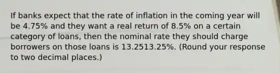 If banks expect that the rate of inflation in the coming year will be 4.75​% and they want a real return of 8.5​% on a certain category of​ loans, then the nominal rate they should charge borrowers on those loans is 13.2513.25​%. ​(Round your response to two decimal places.​)