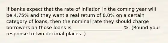 If banks expect that the rate of inflation in the coming year will be 4.75% and they want a real return of 8.0% on a certain category of loans, then the nominal rate they should charge borrowers on those loans is _____________________ %. (Round your response to two decimal places. )