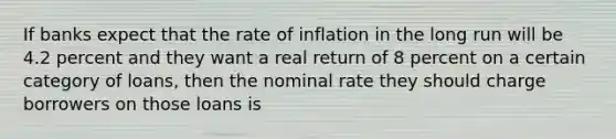 If banks expect that the rate of inflation in the long run will be 4.2 percent and they want a real return of 8 percent on a certain category of​ loans, then the nominal rate they should charge borrowers on those loans is