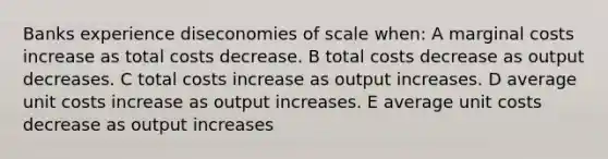 Banks experience diseconomies of scale when: A marginal costs increase as total costs decrease. B total costs decrease as output decreases. C total costs increase as output increases. D average unit costs increase as output increases. E average unit costs decrease as output increases