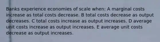 Banks experience economies of scale when: A marginal costs increase as total costs decrease. B total costs decrease as output decreases. C total costs increase as output increases. D average unit costs increase as output increases. E average unit costs decrease as output increases.