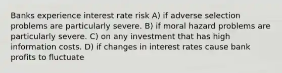 Banks experience interest rate risk A) if adverse selection problems are particularly severe. B) if moral hazard problems are particularly severe. C) on any investment that has high information costs. D) if changes in interest rates cause bank profits to fluctuate