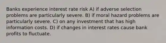 Banks experience interest rate risk A) if adverse selection problems are particularly severe. B) if moral hazard problems are particularly severe. C) on any investment that has high information costs. D) if changes in interest rates cause bank profits to fluctuate.