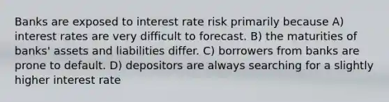 Banks are exposed to interest rate risk primarily because A) interest rates are very difficult to forecast. B) the maturities of banks' assets and liabilities differ. C) borrowers from banks are prone to default. D) depositors are always searching for a slightly higher interest rate