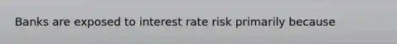 Banks are exposed to interest rate risk primarily because